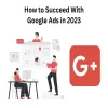 How to Succeed With Google Ads in 2023