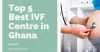 Top 5 Best IVF Centre in Ghana 2021 with High Success Rates